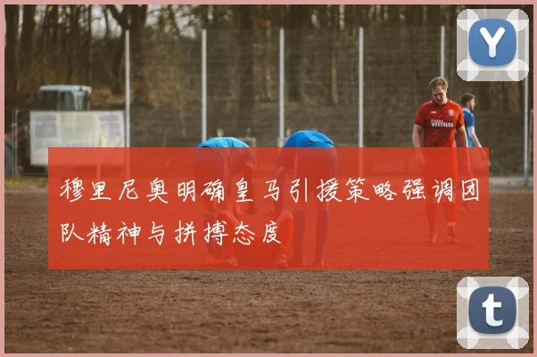 穆里尼奥明确皇马引援策略强调团队精神与拼搏态度