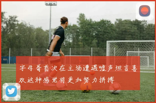 字母哥首次在主场遭遇嘘声坦言喜欢这种感觉将更加努力拼搏