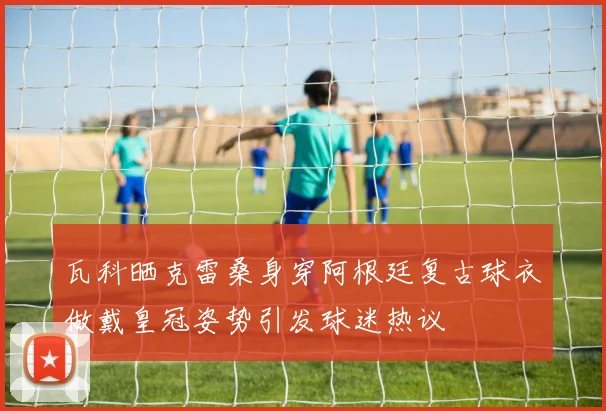 瓦科晒克雷桑身穿阿根廷复古球衣做戴皇冠姿势引发球迷热议