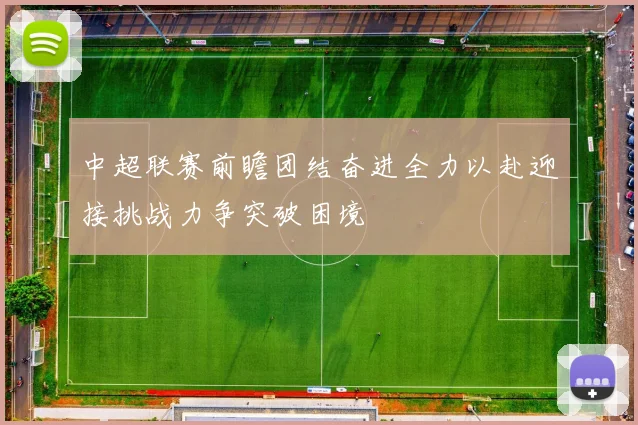 中超联赛前瞻团结奋进全力以赴迎接挑战力争突破困境