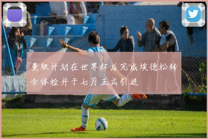 曼联计划在世界杯后完成埃德松转会体检并于七月正式引进