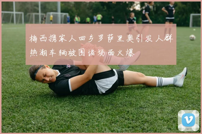 梅西携家人回乡罗萨里奥引发人群热潮车辆被围堵场面火爆