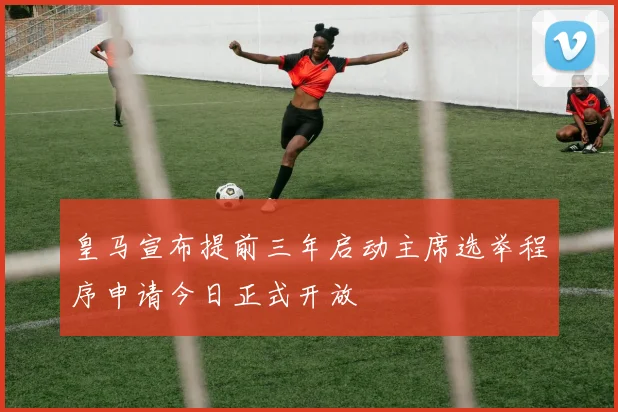 皇马宣布提前三年启动主席选举程序申请今日正式开放