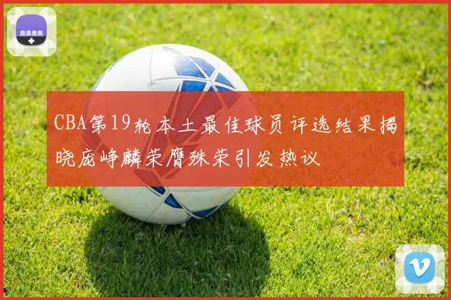 CBA第19轮本土最佳球员评选结果揭晓庞峥麟荣膺殊荣引发热议