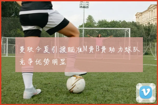曼联今夏引援瞄准M费B费助力球队竞争优势明显