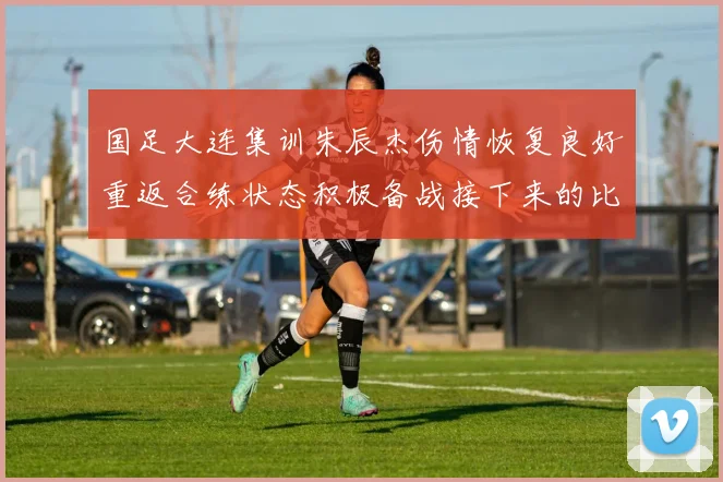 国足大连集训朱辰杰伤情恢复良好重返合练状态积极备战接下来的比赛