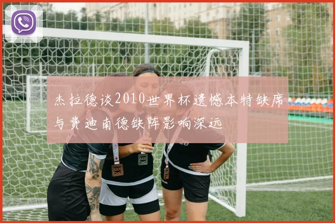 杰拉德谈2010世界杯遗憾本特缺席与费迪南德缺阵影响深远
