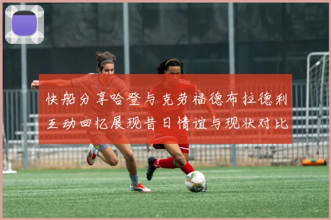 快船分享哈登与克劳福德布拉德利互动回忆展现昔日情谊与现状对比
