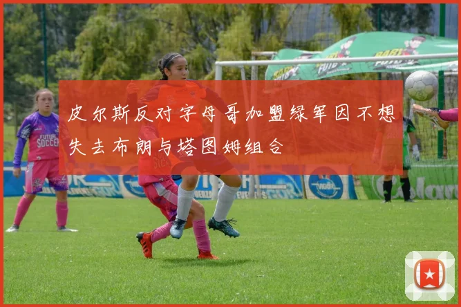 皮尔斯反对字母哥加盟绿军因不想失去布朗与塔图姆组合