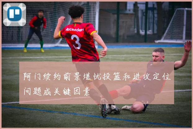 阿门续约前景堪忧投篮和进攻定位问题成关键因素