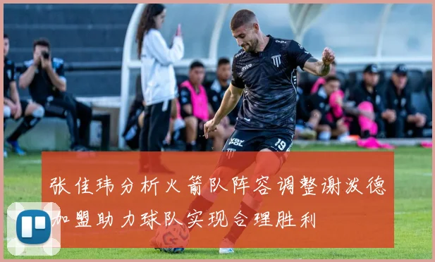 张佳玮分析火箭队阵容调整谢泼德加盟助力球队实现合理胜利