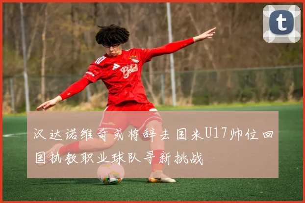 汉达诺维奇或将辞去国米U17帅位回国执教职业球队寻新挑战