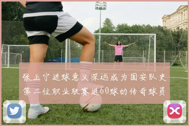 张玉宁进球意义深远成为国安队史第二位职业联赛进60球的传奇球员