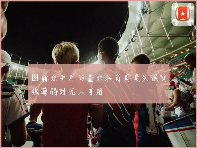 图赫尔弃用马奎尔和肖真是失误防线薄弱时无人可用