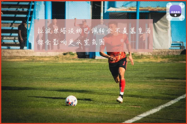 拉波尔塔谈姆巴佩转会不羡慕皇马称会影响更衣室氛围