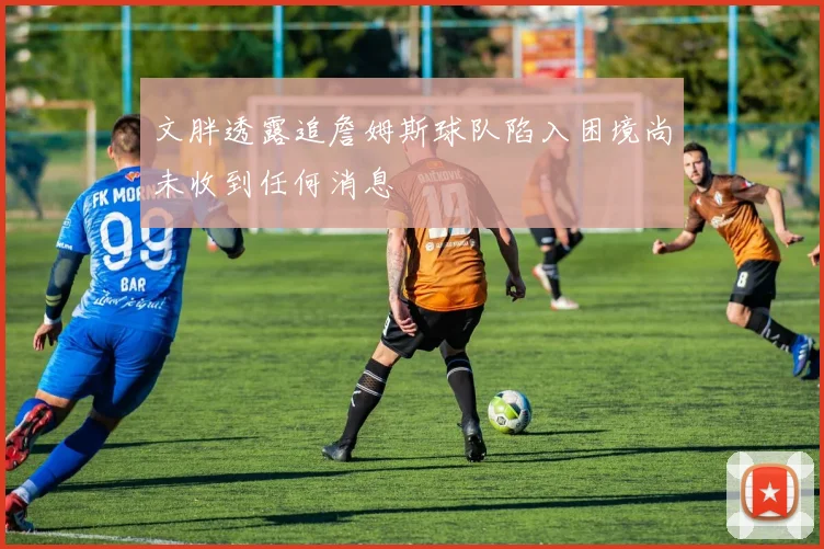 文胖透露追詹姆斯球队陷入困境尚未收到任何消息