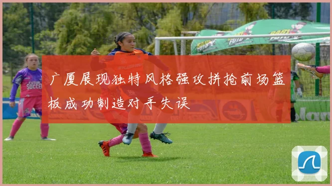 广厦展现独特风格强攻拼抢前场篮板成功制造对手失误