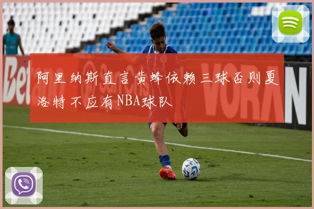 阿里纳斯直言黄蜂依赖三球否则夏洛特不应有NBA球队