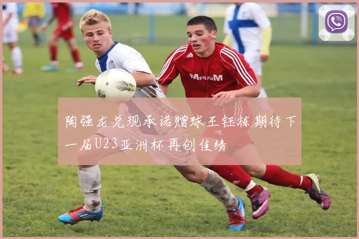 陶强龙兑现承诺赠球王钰栋期待下一届U23亚洲杯再创佳绩