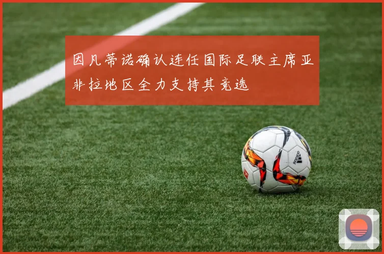 因凡蒂诺确认连任国际足联主席亚非拉地区全力支持其竞选