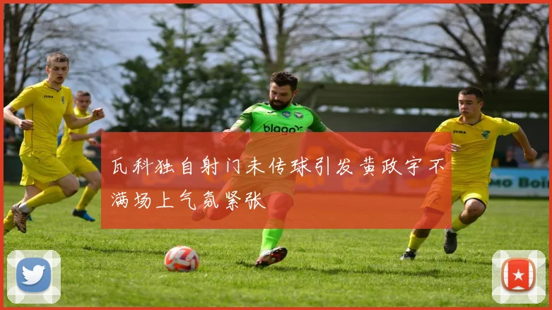 瓦科独自射门未传球引发黄政宇不满场上气氛紧张