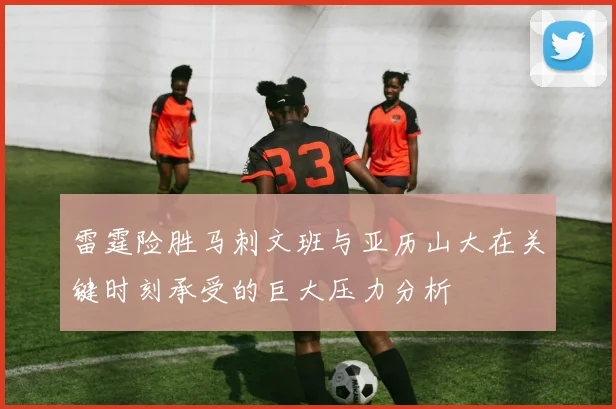 雷霆险胜马刺文班与亚历山大在关键时刻承受的巨大压力分析