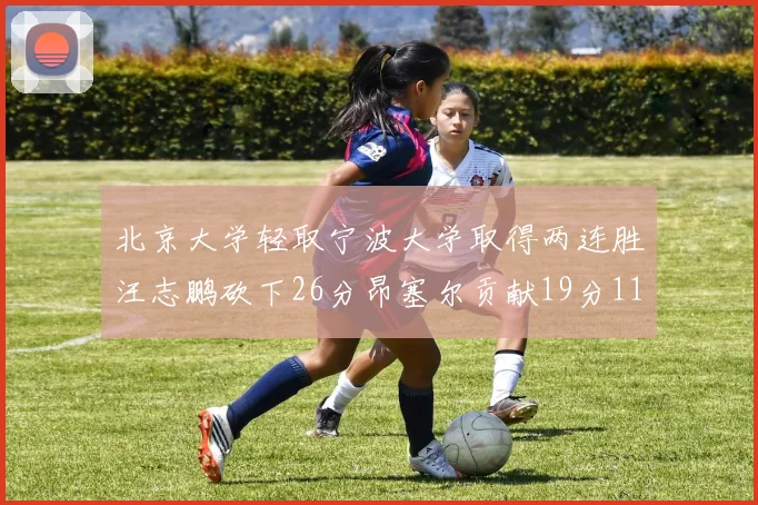 北京大学轻取宁波大学取得两连胜汪志鹏砍下26分昂塞尔贡献19分11篮板5助攻